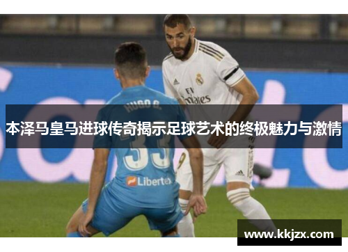 本泽马皇马进球传奇揭示足球艺术的终极魅力与激情