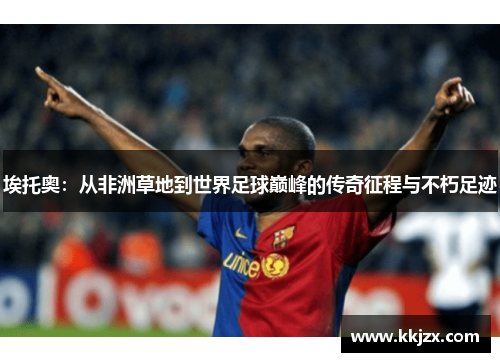 埃托奥：从非洲草地到世界足球巅峰的传奇征程与不朽足迹