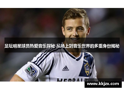 足坛明星球员热爱音乐探秘 从场上到音乐世界的多重身份揭秘