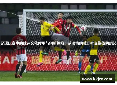 足球比赛中的球迷文化传承与创新探索：从激情呐喊到社交媒体的崛起
