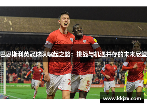 巴恩斯利英冠球队崛起之路：挑战与机遇并存的未来展望