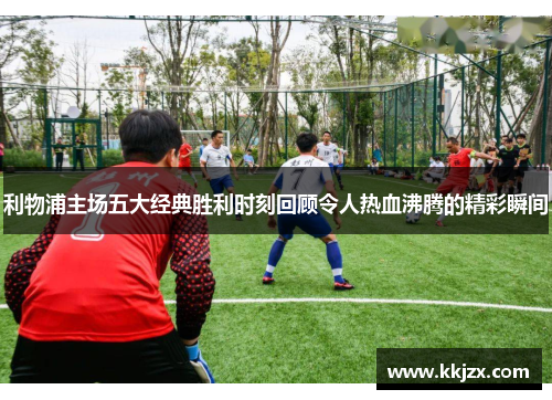 利物浦主场五大经典胜利时刻回顾令人热血沸腾的精彩瞬间