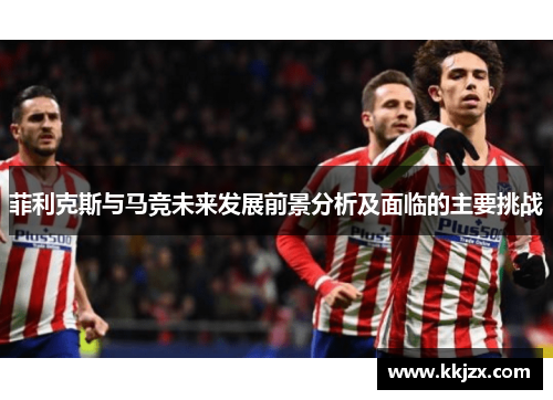 菲利克斯与马竞未来发展前景分析及面临的主要挑战