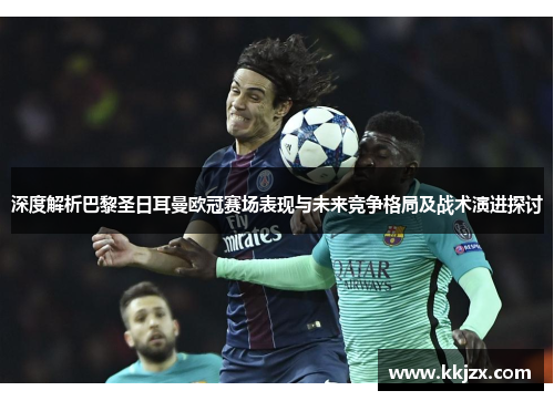 深度解析巴黎圣日耳曼欧冠赛场表现与未来竞争格局及战术演进探讨