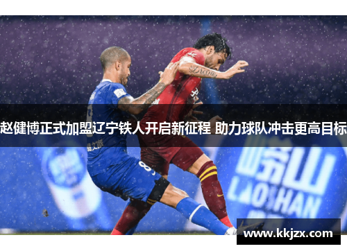 赵健博正式加盟辽宁铁人开启新征程 助力球队冲击更高目标 赵健博正式加盟辽宁铁人开启新征程 助力球队冲击更高目标