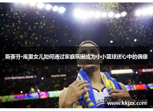 斯蒂芬·库里女儿如何通过家庭氛围成为小小篮球迷心中的偶像