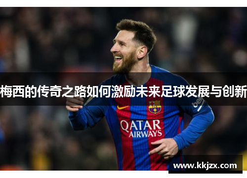 梅西的传奇之路如何激励未来足球发展与创新 梅西的传奇之路如何激励未来足球发展与创新